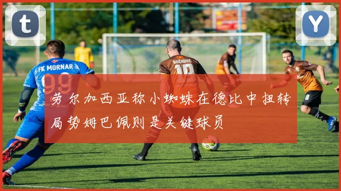 劳尔加西亚称小蜘蛛在德比中扭转局势姆巴佩则是关键球员