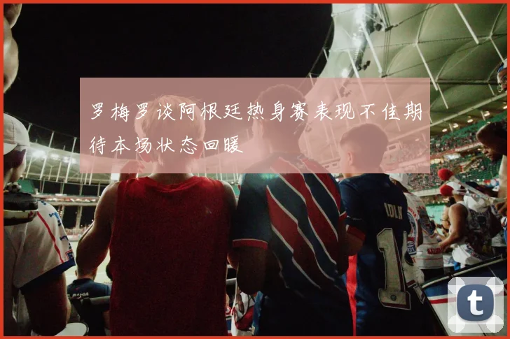 罗梅罗谈阿根廷热身赛表现不佳期待本场状态回暖