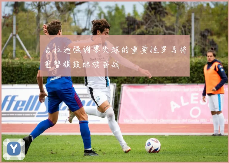 吉拉迪强调零失球的重要性罗马将重整旗鼓继续奋战