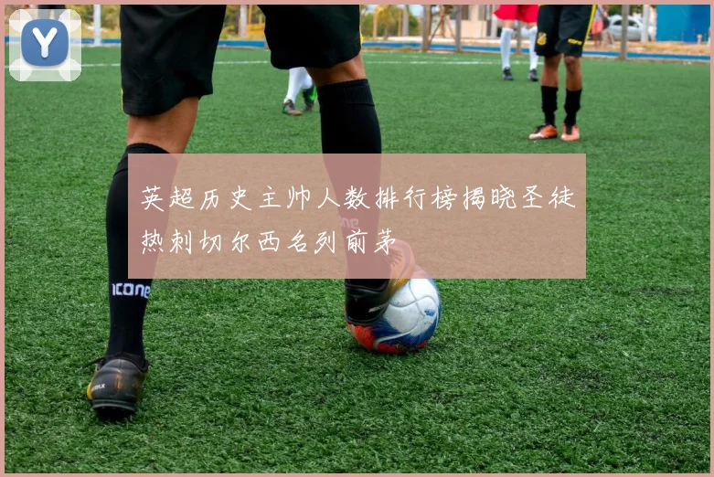 英超历史主帅人数排行榜揭晓圣徒热刺切尔西名列前茅