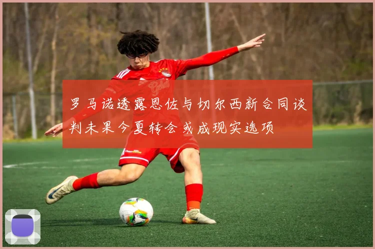 罗马诺透露恩佐与切尔西新合同谈判未果今夏转会或成现实选项