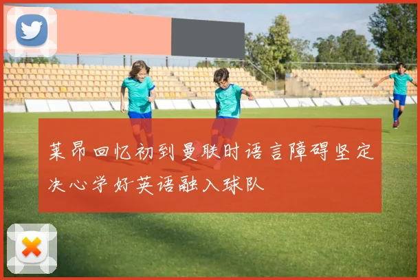 莱昂回忆初到曼联时语言障碍坚定决心学好英语融入球队