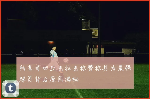 约基奇回应克拉克称赞称其为最强球员背后原因揭秘