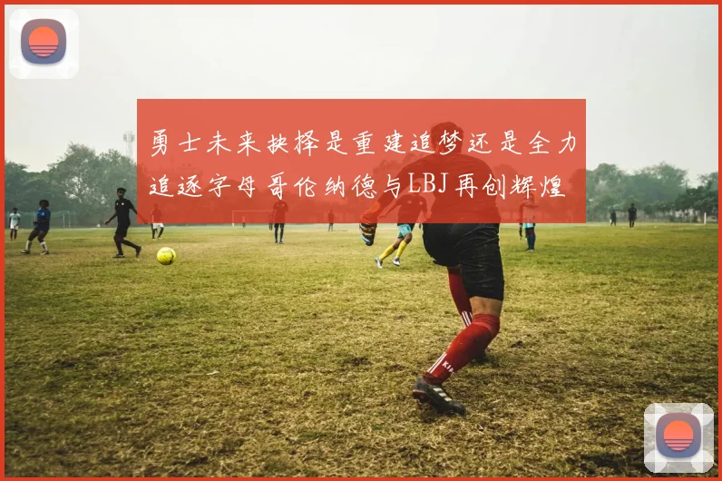 勇士未来抉择是重建追梦还是全力追逐字母哥伦纳德与LBJ再创辉煌