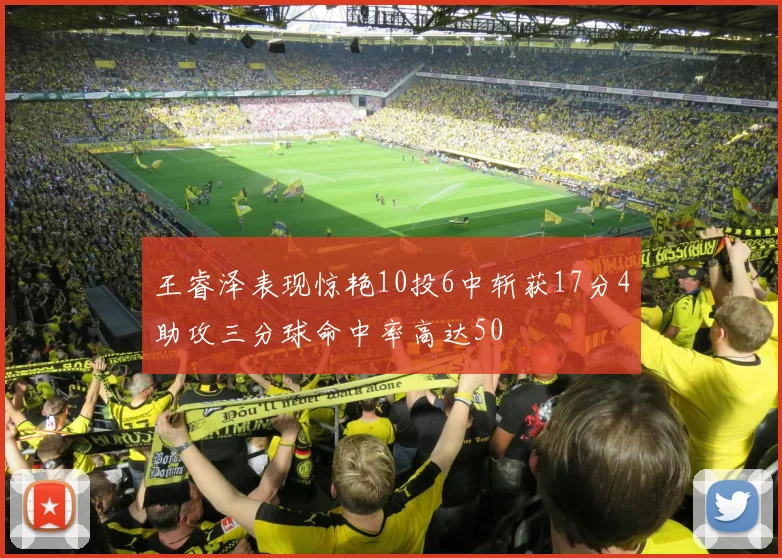 王睿泽表现惊艳10投6中斩获17分4助攻三分球命中率高达50