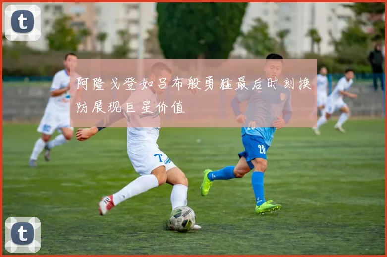 阿隆戈登如吕布般勇猛最后时刻换防展现巨星价值