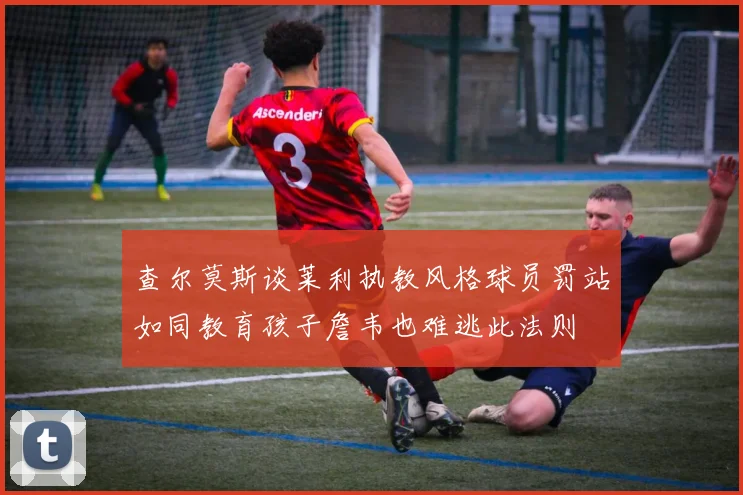 查尔莫斯谈莱利执教风格球员罚站如同教育孩子詹韦也难逃此法则