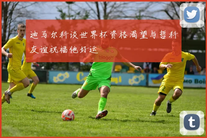迪马尔科谈世界杯资格渴望与哲科友谊祝福他好运