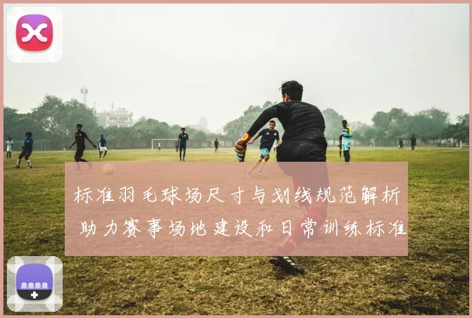 标准羽毛球场尺寸与划线规范解析 助力赛事场地建设和日常训练标准化