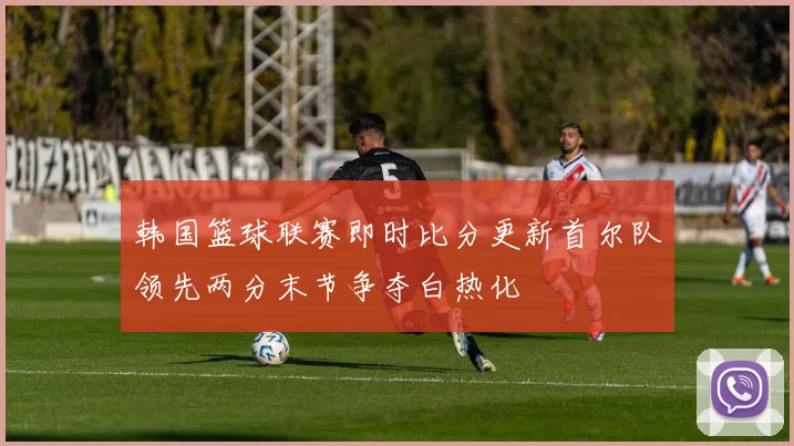 韩国篮球联赛即时比分更新首尔队领先两分末节争夺白热化