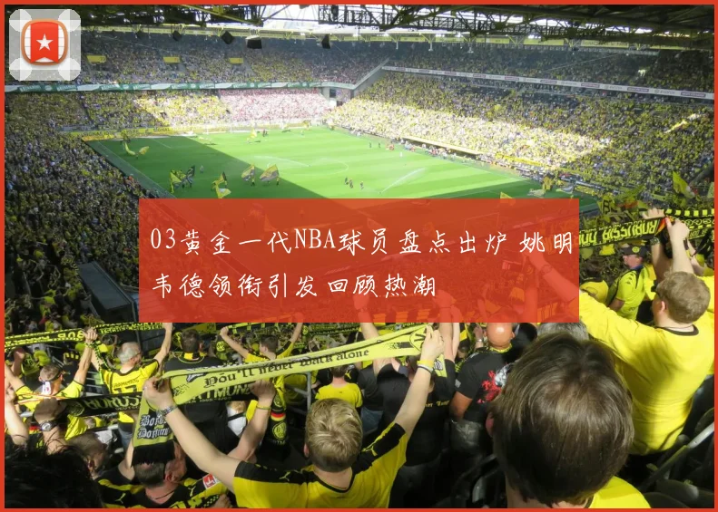 03黄金一代NBA球员盘点出炉 姚明韦德领衔引发回顾热潮