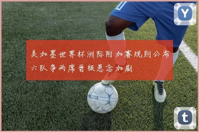 美加墨世界杯洲际附加赛规则公布六队争两席晋级悬念加剧