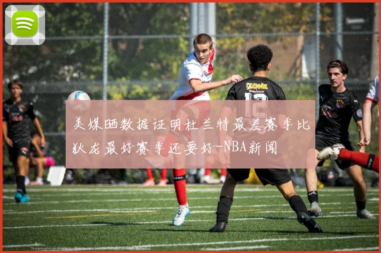 美媒晒数据证明杜兰特最差赛季比狄龙最好赛季还要好-NBA新闻